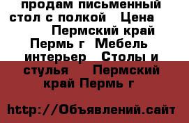 продам письменный стол с полкой › Цена ­ 3 500 - Пермский край, Пермь г. Мебель, интерьер » Столы и стулья   . Пермский край,Пермь г.